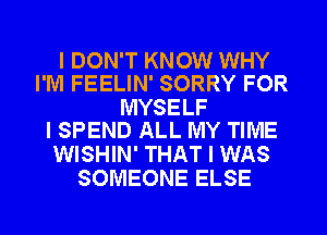 I DON'T KNOW WHY
I'M FEELIN' SORRY FOR

MYSELF
I SPEND ALL MY TIME

WISHIN' THAT I WAS
SOMEONE ELSE