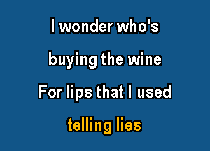 I wonder who's

buying the wine

For lips thatl used

telling lies