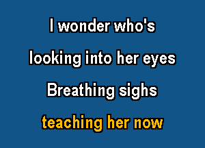 I wonder who's

looking into her eyes

Breathing sighs

teaching her now