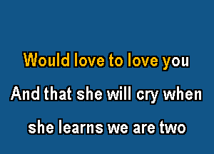 Would love to love you

And that she will cry when

she learns we are two