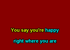 You say you're happy

right where you are