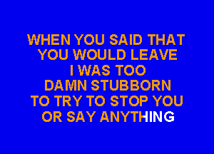 WHEN YOU SAID THAT
YOU WOULD LEAVE

I WAS T00
DAMN STUBBORN

TO TRY TO STOP YOU
OR SAY ANYTHING