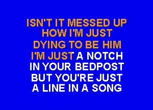 ISN'T IT MESSED UP
HOW I'M JUST

DYING TO BE HIM

I'M JUSTA NOTCH
IN YOUR BEDPOST

BUT YOU'RE JUST

A LINE IN A SONG l