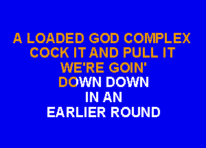 A LOADED GOD COMPLEX
COCK ITAND PULL IT

WE'RE GOIN'
DOWN DOWN

IN AN
EARLIER ROUND