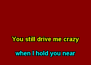 You still drive me crazy

when I hold you near