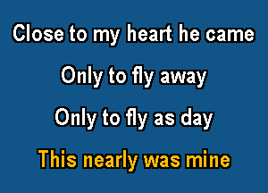 Close to my heart he came
Only to fly away
Only to fly as day

This nearly was mine