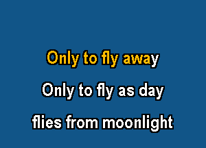 Only to fly away

Only to fly as day

flies from moonlight