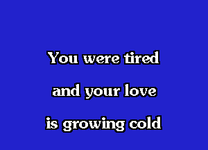 You were ijred

and your love

is growing cold