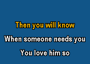 Then you will know

When someone needs you

You love him so