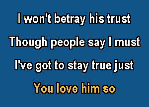 I won't betray his trust

Though people say I must

I've got to stay true just

You love him so