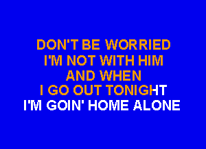 DON'T BE WORRIED

I'M NOT WITH HIM

AND WHEN
I GO OUT TONIGHT

I'M GOIN' HOME ALONE