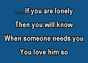 . . . If you are lonely

Then you will know

When someone needs you

You love him so