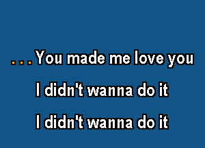 . . . You made me love you

I didn't wanna do it

I didn't wanna do it