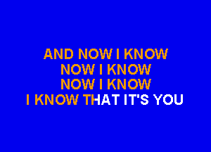 AND NOWI KNOW
NOW I KNOW

NOW I KNOW
I KNOW THAT IT'S YOU