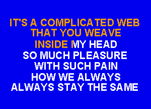 IT'S A COMPLICATED WEB
THAT YOU WEAVE

INSIDE MY HEAD

SO MUCH PLEASURE
WITH SUCH PAIN

HOW WE ALWAYS
ALWAYS STAY THE SAME