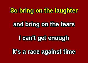 So bring on the laughter
and bring on the tears

I can't get enough

It's a race against time