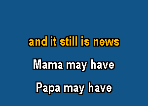 and it still is news

Mama may have

Papa may have
