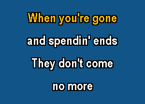 When you're gone

and spendin' ends
They don't come

no more