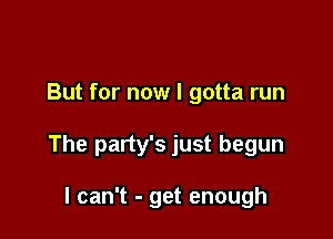 But for now I gotta run

The party's just begun

I can't - get enough