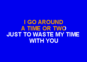 I GO AROUND
A TIME OR TWO

JUST TO WASTE MY TIME
WITH YOU