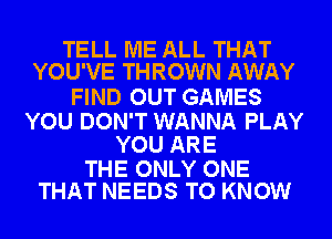 TELL ME ALL THAT
YOU'VE THROWN AWAY

FIND OUT GAMES

YOU DON'T WANNA PLAY
YOU ARE

THE ONLY ONE
THAT NEEDS TO KNOW
