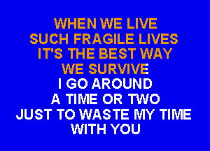 WHEN WE LIVE

SUCH FRAGILE LIVES
IT'S THE BEST WAY

WE SURVIVE
I GO AROUND

A TIME OR TWO

JUST TO WASTE MY TIME
WITH YOU