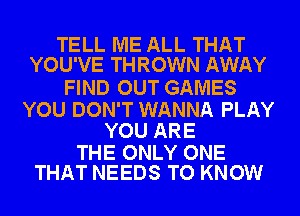 TELL ME ALL THAT
YOU'VE THROWN AWAY

FIND OUT GAMES

YOU DON'T WANNA PLAY
YOU ARE

THE ONLY ONE
THAT NEEDS TO KNOW