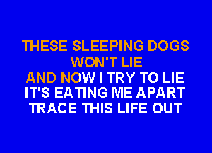 THESE SLEEPING DOGS

WON'T LIE

AND NOWI TRY TO LIE
IT'S EATING ME APART

TRACE THIS LIFE OUT