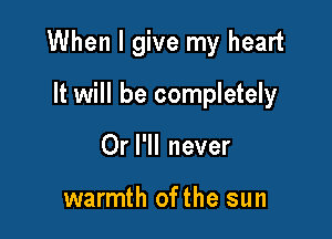 When I give my heart

It will be completely
Or I'll never

warmth ofthe sun