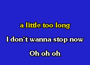 a little too long

Idon't wanna stop now

Oh oh oh