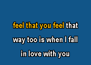 feel that you feel that

way too is when I fall

in love with you