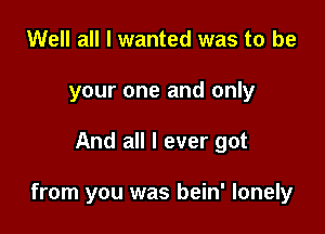 Well all I wanted was to be
your one and only

And all I ever got

from you was bein' lonely