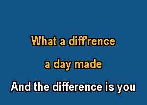 What a diff'rence

a day made

And the difference is you