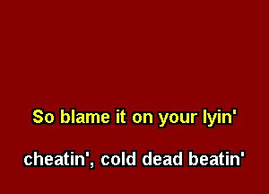 So blame it on your lyin'

cheatin', cold dead beatin'