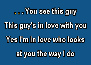 . . . You see this guy
This guy's in love with you

Yes I'm in love who looks

at you the way I do