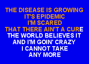 THE DISEASE IS GROWING

IT'S EPIDEMIC
I'M SCARED

THAT THERE AIN'T A CURE
THE WORLD BELIEVES IT

AND I'M GOIN' CRAZY

I CANNOT TAKE
ANY MORE