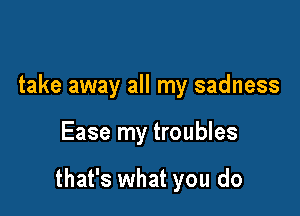 take away all my sadness

Ease my troubles

that's what you do