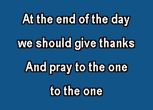 At the end ofthe day

we should give thanks
And pray to the one

to the one