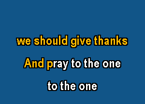 we should give thanks

And pray to the one

to the one