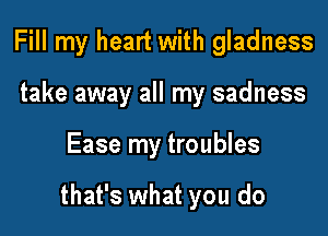 Fill my heart with gladness
take away all my sadness

Ease my troubles

that's what you do