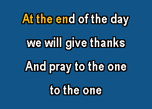 At the end ofthe day

we will give thanks
And pray to the one

to the one