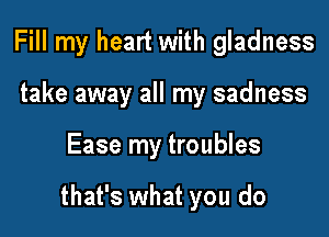 Fill my heart with gladness
take away all my sadness

Ease my troubles

that's what you do