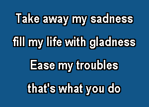 Take away my sadness
fill my life with gladness

Ease my troubles

that's what you do