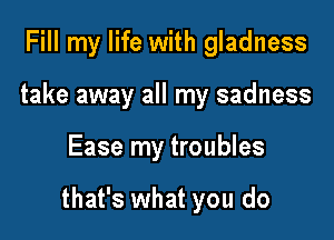 Fill my life with gladness
take away all my sadness

Ease my troubles

that's what you do