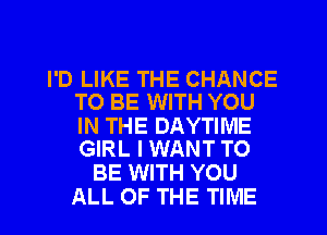I'D LIKE THE CHANCE
TO BE WITH YOU

IN THE DAYTIME
GIRL I WANT TO

BE WITH YOU
ALL OF THE TIME