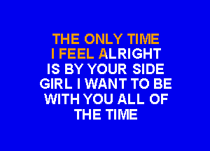 THE ONLY TIME
I FEEL ALRIGHT

IS BY YOUR SIDE
GIRL I WANT TO BE

WITH YOU ALL OF
THE TIME

g