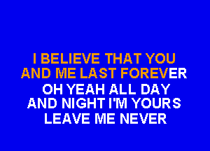 I BELIEVE THAT YOU
AND ME LAST FOREVER

OH YEAH ALL DAY
AND NIGHT I'M YOURS

LEAVE ME NEVER