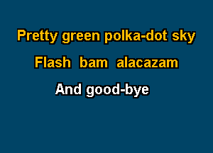 Pretty green polka-dot sky

Flash bam alacazam

And good-bye