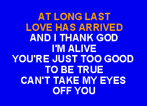 AT LONG LAST

LOVE HAS ARRIVED
AND I THANK GOD

I'M ALIVE
YOU'RE JUST TOO GOOD

TO BE TRUE

CAN'T TAKE MY EYES
OFF YOU