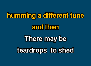 humming a different tune

andthen

There may be

teardrops to shed